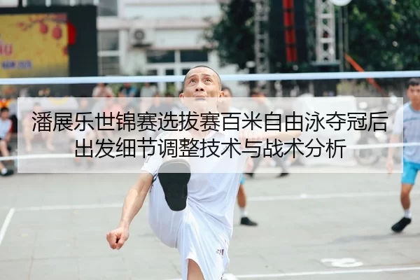 潘展乐世锦赛选拔赛百米自由泳夺冠后出发细节调整技术与战术分析