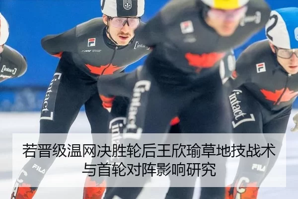 若晋级温网决胜轮后王欣瑜草地技战术与首轮对阵影响研究