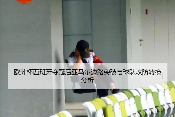 欧洲杯西班牙夺冠后亚马尔边路突破与球队攻防转换分析